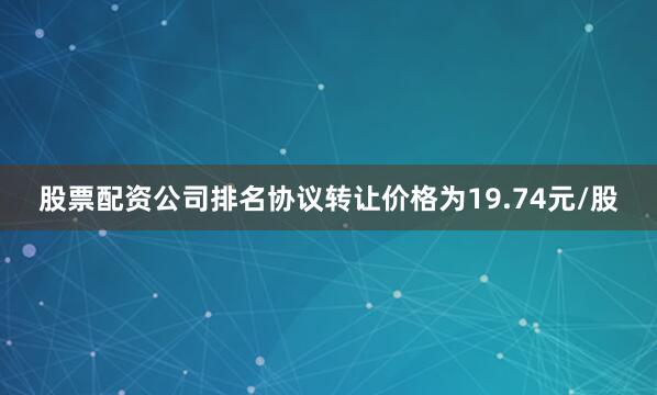 股票配资公司排名协议转让价格为19.74元/股
