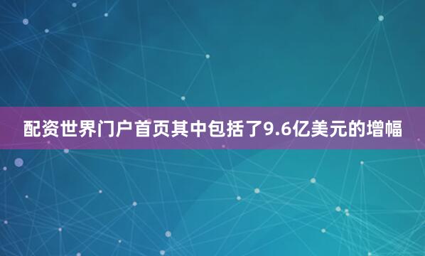 配资世界门户首页其中包括了9.6亿美元的增幅