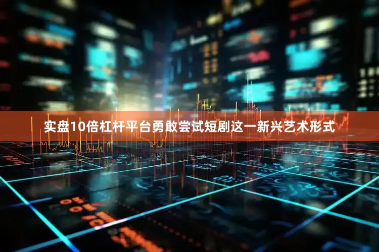 实盘10倍杠杆平台勇敢尝试短剧这一新兴艺术形式