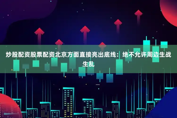 炒股配资股票配资北京方面直接亮出底线：绝不允许周边生战生乱