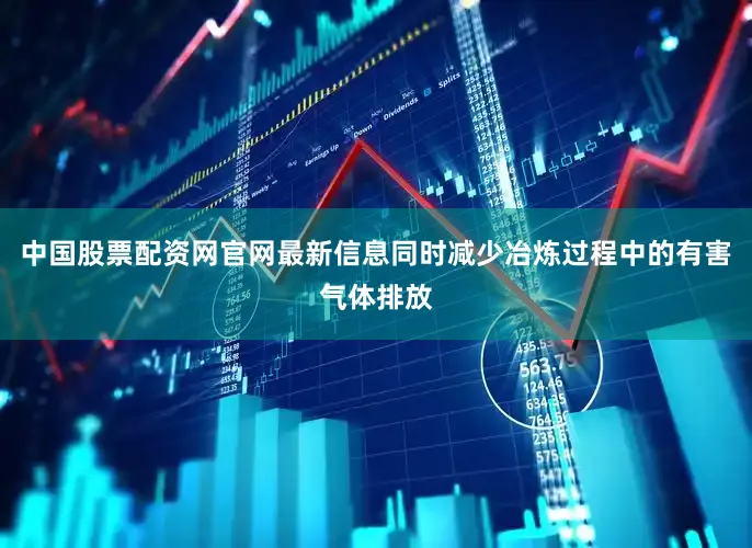 中国股票配资网官网最新信息同时减少冶炼过程中的有害气体排放