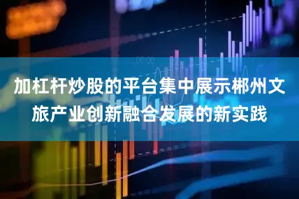 加杠杆炒股的平台集中展示郴州文旅产业创新融合发展的新实践