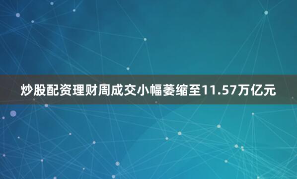 炒股配资理财周成交小幅萎缩至11.57万亿元