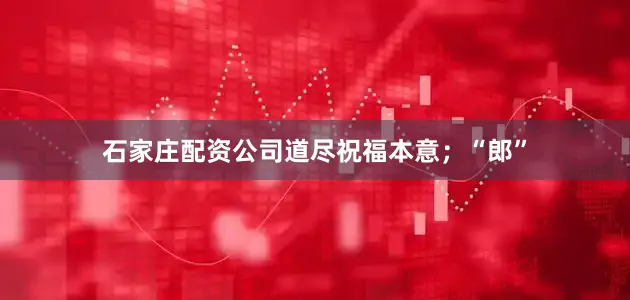 石家庄配资公司道尽祝福本意；“郎”