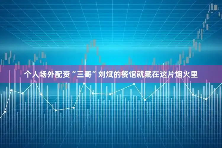 个人场外配资“三哥”刘斌的餐馆就藏在这片烟火里
